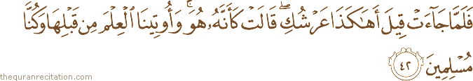 فَلَمَّا جَاءَتْ قِيلَ أَهَٰكَذَا عَرْشُكِ ۖ قَالَتْ كَأَنَّهُ هُوَ ۚ وَأُوتِينَا الْعِلْمَ مِنْ قَبْلِهَا وَكُنَّا مُسْلِمِينَ
