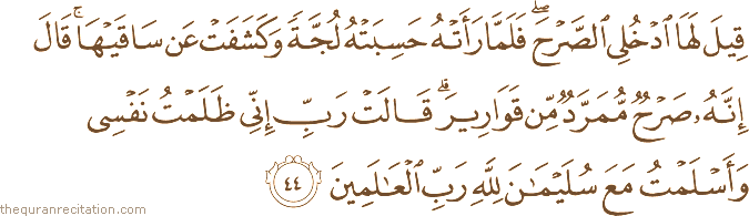 قِيلَ لَهَا ادْخُلِي الصَّرْحَ ۖ فَلَمَّا رَأَتْهُ حَسِبَتْهُ لُجَّةً وَكَشَفَتْ عَنْ سَاقَيْهَا ۚ قَالَ إِنَّهُ صَرْحٌ مُمَرَّدٌ مِنْ قَوَارِيرَ ۗ قَالَتْ رَبِّ إِنِّي ظَلَمْتُ نَفْسِي وَأَسْلَمْتُ مَعَ سُلَيْمَانَ لِلَّهِ رَبِّ الْعَالَمِينَ