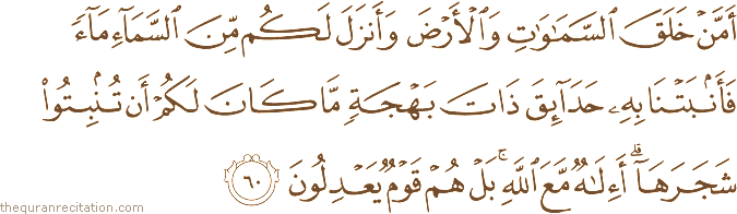أَمَّنْ خَلَقَ السَّمَاوَاتِ وَالْأَرْضَ وَأَنْزَلَ لَكُمْ مِنَ السَّمَاءِ مَاءً فَأَنْبَتْنَا بِهِ حَدَائِقَ ذَاتَ بَهْجَةٍ مَا كَانَ لَكُمْ أَنْ تُنْبِتُوا شَجَرَهَا ۗ أَإِلَٰهٌ مَعَ اللَّهِ ۚ بَلْ هُمْ قَوْمٌ يَعْدِلُونَ