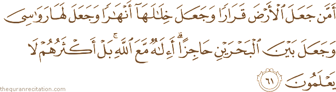 أَمَّنْ جَعَلَ الْأَرْضَ قَرَارًا وَجَعَلَ خِلَالَهَا أَنْهَارًا وَجَعَلَ لَهَا رَوَاسِيَ وَجَعَلَ بَيْنَ الْبَحْرَيْنِ حَاجِزًا ۗ أَإِلَٰهٌ مَعَ اللَّهِ ۚ بَلْ أَكْثَرُهُمْ لَا يَعْلَمُونَ