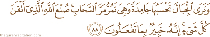 وَتَرَى الْجِبَالَ تَحْسَبُهَا جَامِدَةً وَهِيَ تَمُرُّ مَرَّ السَّحَابِ ۚ صُنْعَ اللَّهِ الَّذِي أَتْقَنَ كُلَّ شَيْءٍ ۚ إِنَّهُ خَبِيرٌ بِمَا تَفْعَلُونَ