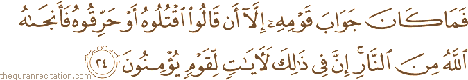 فَمَا كَانَ جَوَابَ قَوْمِهِ إِلَّا أَنْ قَالُوا اقْتُلُوهُ أَوْ حَرِّقُوهُ فَأَنْجَاهُ اللَّهُ مِنَ النَّارِ ۚ إِنَّ فِي ذَٰلِكَ لَآيَاتٍ لِقَوْمٍ يُؤْمِنُونَ