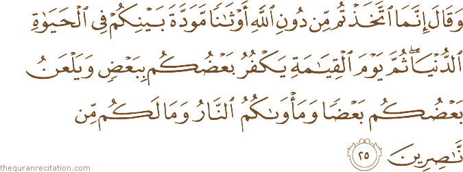 وَقَالَ إِنَّمَا اتَّخَذْتُمْ مِنْ دُونِ اللَّهِ أَوْثَانًا مَوَدَّةَ بَيْنِكُمْ فِي الْحَيَاةِ الدُّنْيَا ۖ ثُمَّ يَوْمَ الْقِيَامَةِ يَكْفُرُ بَعْضُكُمْ بِبَعْضٍ وَيَلْعَنُ بَعْضُكُمْ بَعْضًا وَمَأْوَاكُمُ النَّارُ وَمَا لَكُمْ مِنْ نَاصِرِينَ
