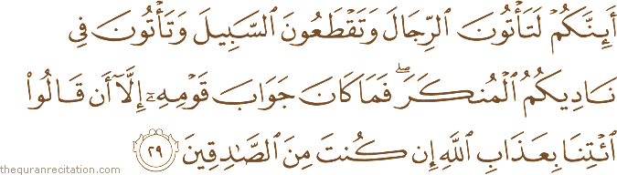 أَئِنَّكُمْ لَتَأْتُونَ الرِّجَالَ وَتَقْطَعُونَ السَّبِيلَ وَتَأْتُونَ فِي نَادِيكُمُ الْمُنْكَرَ ۖ فَمَا كَانَ جَوَابَ قَوْمِهِ إِلَّا أَنْ قَالُوا ائْتِنَا بِعَذَابِ اللَّهِ إِنْ كُنْتَ مِنَ الصَّادِقِينَ