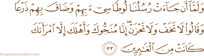 وَلَمَّا أَنْ جَاءَتْ رُسُلُنَا لُوطًا سِيءَ بِهِمْ وَضَاقَ بِهِمْ ذَرْعًا وَقَالُوا لَا تَخَفْ وَلَا تَحْزَنْ ۖ إِنَّا مُنَجُّوكَ وَأَهْلَكَ إِلَّا امْرَأَتَكَ كَانَتْ مِنَ الْغَابِرِينَ