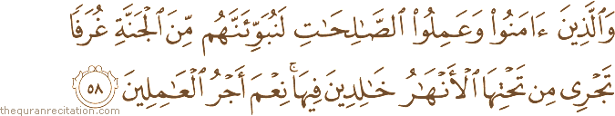وَالَّذِينَ آمَنُوا وَعَمِلُوا الصَّالِحَاتِ لَنُبَوِّئَنَّهُمْ مِنَ الْجَنَّةِ غُرَفًا تَجْرِي مِنْ تَحْتِهَا الْأَنْهَارُ خَالِدِينَ فِيهَا ۚ نِعْمَ أَجْرُ الْعَامِلِينَ