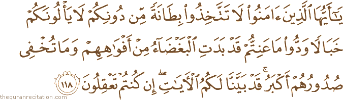 يَا أَيُّهَا الَّذِينَ آمَنُوا لَا تَتَّخِذُوا بِطَانَةً مِنْ دُونِكُمْ لَا يَأْلُونَكُمْ خَبَالًا وَدُّوا مَا عَنِتُّمْ قَدْ بَدَتِ الْبَغْضَاءُ مِنْ أَفْوَاهِهِمْ وَمَا تُخْفِي صُدُورُهُمْ أَكْبَرُ ۚ قَدْ بَيَّنَّا لَكُمُ الْآيَاتِ ۖ إِنْ كُنْتُمْ تَعْقِلُونَ