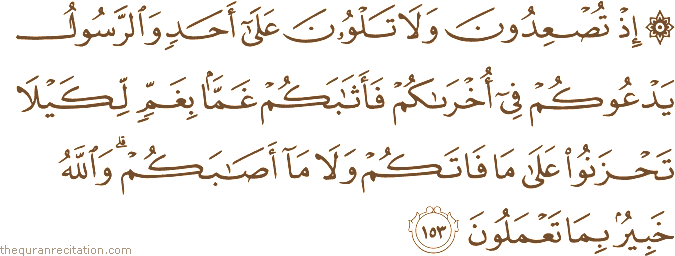 إِذْ تُصْعِدُونَ وَلَا تَلْوُونَ عَلَىٰ أَحَدٍ وَالرَّسُولُ يَدْعُوكُمْ فِي أُخْرَاكُمْ فَأَثَابَكُمْ غَمًّا بِغَمٍّ لِكَيْلَا تَحْزَنُوا عَلَىٰ مَا فَاتَكُمْ وَلَا مَا أَصَابَكُمْ ۗ وَاللَّهُ خَبِيرٌ بِمَا تَعْمَلُونَ