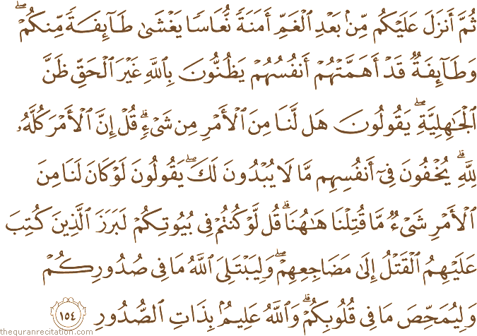 ثُمَّ أَنْزَلَ عَلَيْكُمْ مِنْ بَعْدِ الْغَمِّ أَمَنَةً نُعَاسًا يَغْشَىٰ طَائِفَةً مِنْكُمْ ۖ وَطَائِفَةٌ قَدْ أَهَمَّتْهُمْ أَنْفُسُهُمْ يَظُنُّونَ بِاللَّهِ غَيْرَ الْحَقِّ ظَنَّ الْجَاهِلِيَّةِ ۖ يَقُولُونَ هَلْ لَنَا مِنَ الْأَمْرِ مِنْ شَيْءٍ ۗ قُلْ إِنَّ الْأَمْرَ كُلَّهُ لِلَّهِ ۗ يُخْفُونَ فِي أَنْفُسِهِمْ مَا لَا يُبْدُونَ لَكَ ۖ يَقُولُونَ لَوْ كَانَ لَنَا مِنَ الْأَمْرِ شَيْءٌ مَا قُتِلْنَا هَاهُنَا ۗ قُلْ لَوْ كُنْتُمْ فِي بُيُوتِكُمْ لَبَرَزَ الَّذِينَ كُتِبَ عَلَيْهِمُ الْقَتْلُ إِلَىٰ مَضَاجِعِهِمْ ۖ وَلِيَبْتَلِيَ اللَّهُ مَا فِي صُدُورِكُمْ وَلِيُمَحِّصَ مَا فِي قُلُوبِكُمْ ۗ وَاللَّهُ عَلِيمٌ بِذَاتِ الصُّدُورِ