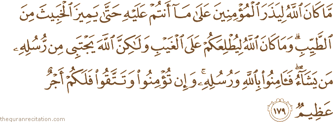 مَا كَانَ اللَّهُ لِيَذَرَ الْمُؤْمِنِينَ عَلَىٰ مَا أَنْتُمْ عَلَيْهِ حَتَّىٰ يَمِيزَ الْخَبِيثَ مِنَ الطَّيِّبِ ۗ وَمَا كَانَ اللَّهُ لِيُطْلِعَكُمْ عَلَى الْغَيْبِ وَلَٰكِنَّ اللَّهَ يَجْتَبِي مِنْ رُسُلِهِ مَنْ يَشَاءُ ۖ فَآمِنُوا بِاللَّهِ وَرُسُلِهِ ۚ وَإِنْ تُؤْمِنُوا وَتَتَّقُوا فَلَكُمْ أَجْرٌ عَظِيمٌ