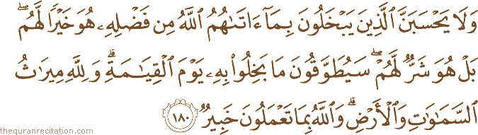 وَلَا يَحْسَبَنَّ الَّذِينَ يَبْخَلُونَ بِمَا آتَاهُمُ اللَّهُ مِنْ فَضْلِهِ هُوَ خَيْرًا لَهُمْ ۖ بَلْ هُوَ شَرٌّ لَهُمْ ۖ سَيُطَوَّقُونَ مَا بَخِلُوا بِهِ يَوْمَ الْقِيَامَةِ ۗ وَلِلَّهِ مِيرَاثُ السَّمَاوَاتِ وَالْأَرْضِ ۗ وَاللَّهُ بِمَا تَعْمَلُونَ خَبِيرٌ