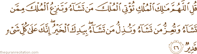 قُلِ اللَّهُمَّ مَالِكَ الْمُلْكِ تُؤْتِي الْمُلْكَ مَنْ تَشَاءُ وَتَنْزِعُ الْمُلْكَ مِمَّنْ تَشَاءُ وَتُعِزُّ مَنْ تَشَاءُ وَتُذِلُّ مَنْ تَشَاءُ ۖ بِيَدِكَ الْخَيْرُ ۖ إِنَّكَ عَلَىٰ كُلِّ شَيْءٍ قَدِيرٌ