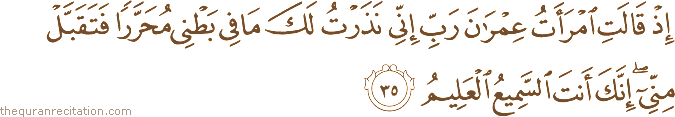 إِذْ قَالَتِ امْرَأَتُ عِمْرَانَ رَبِّ إِنِّي نَذَرْتُ لَكَ مَا فِي بَطْنِي مُحَرَّرًا فَتَقَبَّلْ مِنِّي ۖ إِنَّكَ أَنْتَ السَّمِيعُ الْعَلِيمُ