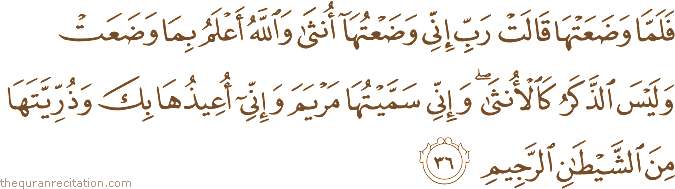 فَلَمَّا وَضَعَتْهَا قَالَتْ رَبِّ إِنِّي وَضَعْتُهَا أُنْثَىٰ وَاللَّهُ أَعْلَمُ بِمَا وَضَعَتْ وَلَيْسَ الذَّكَرُ كَالْأُنْثَىٰ ۖ وَإِنِّي سَمَّيْتُهَا مَرْيَمَ وَإِنِّي أُعِيذُهَا بِكَ وَذُرِّيَّتَهَا مِنَ الشَّيْطَانِ الرَّجِيمِ