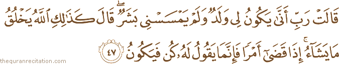قَالَتْ رَبِّ أَنَّىٰ يَكُونُ لِي وَلَدٌ وَلَمْ يَمْسَسْنِي بَشَرٌ ۖ قَالَ كَذَٰلِكِ اللَّهُ يَخْلُقُ مَا يَشَاءُ ۚ إِذَا قَضَىٰ أَمْرًا فَإِنَّمَا يَقُولُ لَهُ كُنْ فَيَكُونُ