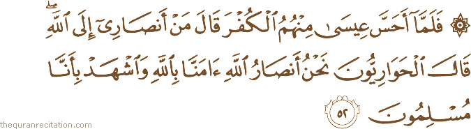 فَلَمَّا أَحَسَّ عِيسَىٰ مِنْهُمُ الْكُفْرَ قَالَ مَنْ أَنْصَارِي إِلَى اللَّهِ ۖ قَالَ الْحَوَارِيُّونَ نَحْنُ أَنْصَارُ اللَّهِ آمَنَّا بِاللَّهِ وَاشْهَدْ بِأَنَّا مُسْلِمُونَ