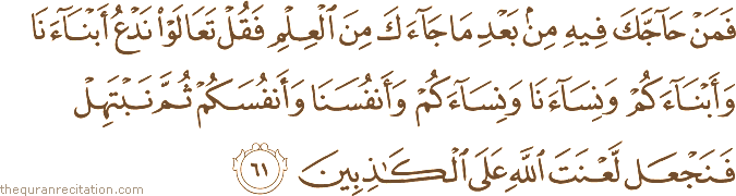 فَمَنْ حَاجَّكَ فِيهِ مِنْ بَعْدِ مَا جَاءَكَ مِنَ الْعِلْمِ فَقُلْ تَعَالَوْا نَدْعُ أَبْنَاءَنَا وَأَبْنَاءَكُمْ وَنِسَاءَنَا وَنِسَاءَكُمْ وَأَنْفُسَنَا وَأَنْفُسَكُمْ ثُمَّ نَبْتَهِلْ فَنَجْعَلْ لَعْنَتَ اللَّهِ عَلَى الْكَاذِبِينَ
