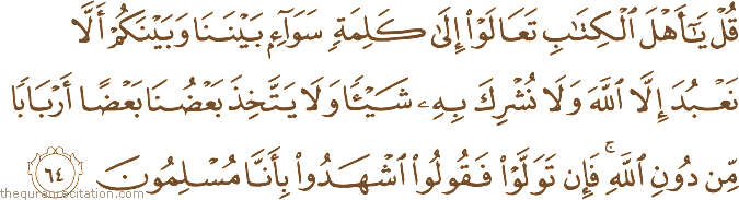 قُلْ يَا أَهْلَ الْكِتَابِ تَعَالَوْا إِلَىٰ كَلِمَةٍ سَوَاءٍ بَيْنَنَا وَبَيْنَكُمْ أَلَّا نَعْبُدَ إِلَّا اللَّهَ وَلَا نُشْرِكَ بِهِ شَيْئًا وَلَا يَتَّخِذَ بَعْضُنَا بَعْضًا أَرْبَابًا مِنْ دُونِ اللَّهِ ۚ فَإِنْ تَوَلَّوْا فَقُولُوا اشْهَدُوا بِأَنَّا مُسْلِمُونَ