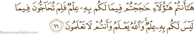 هَا أَنْتُمْ هَٰؤُلَاءِ حَاجَجْتُمْ فِيمَا لَكُمْ بِهِ عِلْمٌ فَلِمَ تُحَاجُّونَ فِيمَا لَيْسَ لَكُمْ بِهِ عِلْمٌ ۚ وَاللَّهُ يَعْلَمُ وَأَنْتُمْ لَا تَعْلَمُونَ