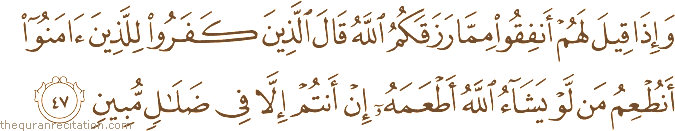 وَإِذَا قِيلَ لَهُمْ أَنْفِقُوا مِمَّا رَزَقَكُمُ اللَّهُ قَالَ الَّذِينَ كَفَرُوا لِلَّذِينَ آمَنُوا أَنُطْعِمُ مَنْ لَوْ يَشَاءُ اللَّهُ أَطْعَمَهُ إِنْ أَنْتُمْ إِلَّا فِي ضَلَالٍ مُبِينٍ