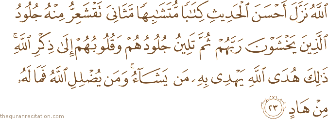 اللَّهُ نَزَّلَ أَحْسَنَ الْحَدِيثِ كِتَابًا مُتَشَابِهًا مَثَانِيَ تَقْشَعِرُّ مِنْهُ جُلُودُ الَّذِينَ يَخْشَوْنَ رَبَّهُمْ ثُمَّ تَلِينُ جُلُودُهُمْ وَقُلُوبُهُمْ إِلَىٰ ذِكْرِ اللَّهِ ۚ ذَٰلِكَ هُدَى اللَّهِ يَهْدِي بِهِ مَنْ يَشَاءُ ۚ وَمَنْ يُضْلِلِ اللَّهُ فَمَا لَهُ مِنْ هَادٍ
