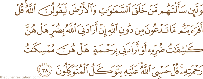 وَلَئِنْ سَأَلْتَهُمْ مَنْ خَلَقَ السَّمَاوَاتِ وَالْأَرْضَ لَيَقُولُنَّ اللَّهُ ۚ قُلْ أَفَرَأَيْتُمْ مَا تَدْعُونَ مِنْ دُونِ اللَّهِ إِنْ أَرَادَنِيَ اللَّهُ بِضُرٍّ هَلْ هُنَّ كَاشِفَاتُ ضُرِّهِ أَوْ أَرَادَنِي بِرَحْمَةٍ هَلْ هُنَّ مُمْسِكَاتُ رَحْمَتِهِ ۚ قُلْ حَسْبِيَ اللَّهُ ۖ عَلَيْهِ يَتَوَكَّلُ الْمُتَوَكِّلُونَ