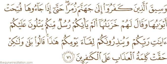 وَسِيقَ الَّذِينَ كَفَرُوا إِلَىٰ جَهَنَّمَ زُمَرًا ۖ حَتَّىٰ إِذَا جَاءُوهَا فُتِحَتْ أَبْوَابُهَا وَقَالَ لَهُمْ خَزَنَتُهَا أَلَمْ يَأْتِكُمْ رُسُلٌ مِنْكُمْ يَتْلُونَ عَلَيْكُمْ آيَاتِ رَبِّكُمْ وَيُنْذِرُونَكُمْ لِقَاءَ يَوْمِكُمْ هَٰذَا ۚ قَالُوا بَلَىٰ وَلَٰكِنْ حَقَّتْ كَلِمَةُ الْعَذَابِ عَلَى الْكَافِرِينَ