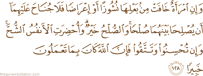 وَإِنِ امْرَأَةٌ خَافَتْ مِنْ بَعْلِهَا نُشُوزًا أَوْ إِعْرَاضًا فَلَا جُنَاحَ عَلَيْهِمَا أَنْ يُصْلِحَا بَيْنَهُمَا صُلْحًا ۚ وَالصُّلْحُ خَيْرٌ ۗ وَأُحْضِرَتِ الْأَنْفُسُ الشُّحَّ ۚ وَإِنْ تُحْسِنُوا وَتَتَّقُوا فَإِنَّ اللَّهَ كَانَ بِمَا تَعْمَلُونَ خَبِيرًا