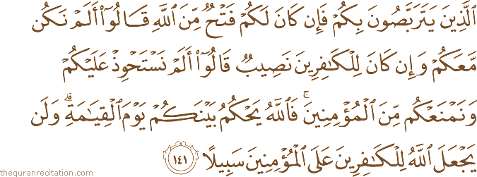 الَّذِينَ يَتَرَبَّصُونَ بِكُمْ فَإِنْ كَانَ لَكُمْ فَتْحٌ مِنَ اللَّهِ قَالُوا أَلَمْ نَكُنْ مَعَكُمْ وَإِنْ كَانَ لِلْكَافِرِينَ نَصِيبٌ قَالُوا أَلَمْ نَسْتَحْوِذْ عَلَيْكُمْ وَنَمْنَعْكُمْ مِنَ الْمُؤْمِنِينَ ۚ فَاللَّهُ يَحْكُمُ بَيْنَكُمْ يَوْمَ الْقِيَامَةِ ۗ وَلَنْ يَجْعَلَ اللَّهُ لِلْكَافِرِينَ عَلَى الْمُؤْمِنِينَ سَبِيلًا