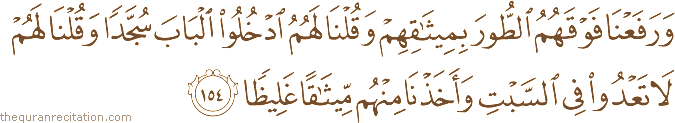 وَرَفَعْنَا فَوْقَهُمُ الطُّورَ بِمِيثَاقِهِمْ وَقُلْنَا لَهُمُ ادْخُلُوا الْبَابَ سُجَّدًا وَقُلْنَا لَهُمْ لَا تَعْدُوا فِي السَّبْتِ وَأَخَذْنَا مِنْهُمْ مِيثَاقًا غَلِيظًا