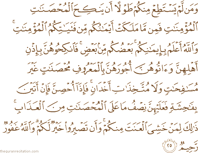 وَمَنْ لَمْ يَسْتَطِعْ مِنْكُمْ طَوْلًا أَنْ يَنْكِحَ الْمُحْصَنَاتِ الْمُؤْمِنَاتِ فَمِنْ مَا مَلَكَتْ أَيْمَانُكُمْ مِنْ فَتَيَاتِكُمُ الْمُؤْمِنَاتِ ۚ وَاللَّهُ أَعْلَمُ بِإِيمَانِكُمْ ۚ بَعْضُكُمْ مِنْ بَعْضٍ ۚ فَانْكِحُوهُنَّ بِإِذْنِ أَهْلِهِنَّ وَآتُوهُنَّ أُجُورَهُنَّ بِالْمَعْرُوفِ مُحْصَنَاتٍ غَيْرَ مُسَافِحَاتٍ وَلَا مُتَّخِذَاتِ أَخْدَانٍ ۚ فَإِذَا أُحْصِنَّ فَإِنْ أَتَيْنَ بِفَاحِشَةٍ فَعَلَيْهِنَّ نِصْفُ مَا عَلَى الْمُحْصَنَاتِ مِنَ الْعَذَابِ ۚ ذَٰلِكَ لِمَنْ خَشِيَ الْعَنَتَ مِنْكُمْ ۚ وَأَنْ تَصْبِرُوا خَيْرٌ لَكُمْ ۗ وَاللَّهُ غَفُورٌ رَحِيمٌ