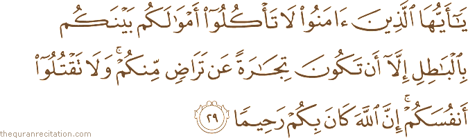 يَا أَيُّهَا الَّذِينَ آمَنُوا لَا تَأْكُلُوا أَمْوَالَكُمْ بَيْنَكُمْ بِالْبَاطِلِ إِلَّا أَنْ تَكُونَ تِجَارَةً عَنْ تَرَاضٍ مِنْكُمْ ۚ وَلَا تَقْتُلُوا أَنْفُسَكُمْ ۚ إِنَّ اللَّهَ كَانَ بِكُمْ رَحِيمًا