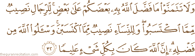 وَلَا تَتَمَنَّوْا مَا فَضَّلَ اللَّهُ بِهِ بَعْضَكُمْ عَلَىٰ بَعْضٍ ۚ لِلرِّجَالِ نَصِيبٌ مِمَّا اكْتَسَبُوا ۖ وَلِلنِّسَاءِ نَصِيبٌ مِمَّا اكْتَسَبْنَ ۚ وَاسْأَلُوا اللَّهَ مِنْ فَضْلِهِ ۗ إِنَّ اللَّهَ كَانَ بِكُلِّ شَيْءٍ عَلِيمًا