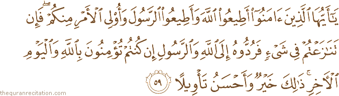 يَا أَيُّهَا الَّذِينَ آمَنُوا أَطِيعُوا اللَّهَ وَأَطِيعُوا الرَّسُولَ وَأُولِي الْأَمْرِ مِنْكُمْ ۖ فَإِنْ تَنَازَعْتُمْ فِي شَيْءٍ فَرُدُّوهُ إِلَى اللَّهِ وَالرَّسُولِ إِنْ كُنْتُمْ تُؤْمِنُونَ بِاللَّهِ وَالْيَوْمِ الْآخِرِ ۚ ذَٰلِكَ خَيْرٌ وَأَحْسَنُ تَأْوِيلًا