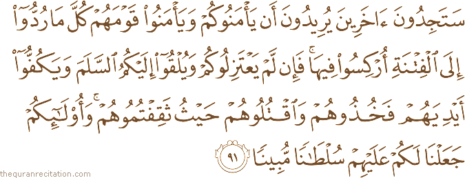 سَتَجِدُونَ آخَرِينَ يُرِيدُونَ أَنْ يَأْمَنُوكُمْ وَيَأْمَنُوا قَوْمَهُمْ كُلَّ مَا رُدُّوا إِلَى الْفِتْنَةِ أُرْكِسُوا فِيهَا ۚ فَإِنْ لَمْ يَعْتَزِلُوكُمْ وَيُلْقُوا إِلَيْكُمُ السَّلَمَ وَيَكُفُّوا أَيْدِيَهُمْ فَخُذُوهُمْ وَاقْتُلُوهُمْ حَيْثُ ثَقِفْتُمُوهُمْ ۚ وَأُولَٰئِكُمْ جَعَلْنَا لَكُمْ عَلَيْهِمْ سُلْطَانًا مُبِينًا
