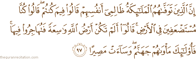 إِنَّ الَّذِينَ تَوَفَّاهُمُ الْمَلَائِكَةُ ظَالِمِي أَنْفُسِهِمْ قَالُوا فِيمَ كُنْتُمْ ۖ قَالُوا كُنَّا مُسْتَضْعَفِينَ فِي الْأَرْضِ ۚ قَالُوا أَلَمْ تَكُنْ أَرْضُ اللَّهِ وَاسِعَةً فَتُهَاجِرُوا فِيهَا ۚ فَأُولَٰئِكَ مَأْوَاهُمْ جَهَنَّمُ ۖ وَسَاءَتْ مَصِيرًا