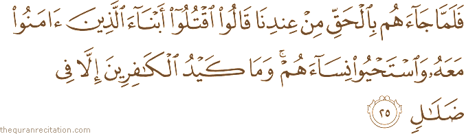 فَلَمَّا جَاءَهُمْ بِالْحَقِّ مِنْ عِنْدِنَا قَالُوا اقْتُلُوا أَبْنَاءَ الَّذِينَ آمَنُوا مَعَهُ وَاسْتَحْيُوا نِسَاءَهُمْ ۚ وَمَا كَيْدُ الْكَافِرِينَ إِلَّا فِي ضَلَالٍ