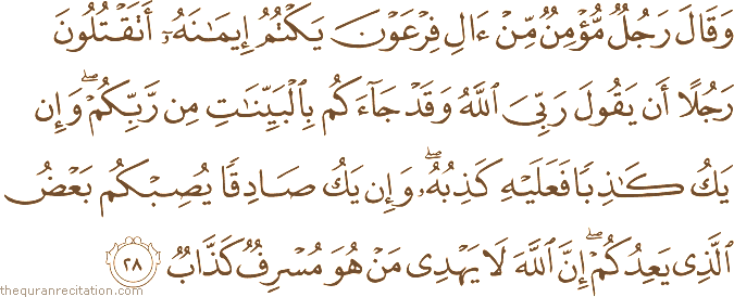 وَقَالَ رَجُلٌ مُؤْمِنٌ مِنْ آلِ فِرْعَوْنَ يَكْتُمُ إِيمَانَهُ أَتَقْتُلُونَ رَجُلًا أَنْ يَقُولَ رَبِّيَ اللَّهُ وَقَدْ جَاءَكُمْ بِالْبَيِّنَاتِ مِنْ رَبِّكُمْ ۖ وَإِنْ يَكُ كَاذِبًا فَعَلَيْهِ كَذِبُهُ ۖ وَإِنْ يَكُ صَادِقًا يُصِبْكُمْ بَعْضُ الَّذِي يَعِدُكُمْ ۖ إِنَّ اللَّهَ لَا يَهْدِي مَنْ هُوَ مُسْرِفٌ كَذَّابٌ