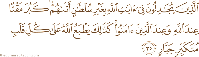 الَّذِينَ يُجَادِلُونَ فِي آيَاتِ اللَّهِ بِغَيْرِ سُلْطَانٍ أَتَاهُمْ ۖ كَبُرَ مَقْتًا عِنْدَ اللَّهِ وَعِنْدَ الَّذِينَ آمَنُوا ۚ كَذَٰلِكَ يَطْبَعُ اللَّهُ عَلَىٰ كُلِّ قَلْبِ مُتَكَبِّرٍ جَبَّارٍ