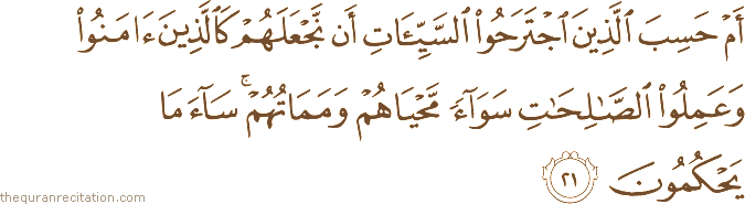 أَمْ حَسِبَ الَّذِينَ اجْتَرَحُوا السَّيِّئَاتِ أَنْ نَجْعَلَهُمْ كَالَّذِينَ آمَنُوا وَعَمِلُوا الصَّالِحَاتِ سَوَاءً مَحْيَاهُمْ وَمَمَاتُهُمْ ۚ سَاءَ مَا يَحْكُمُونَ