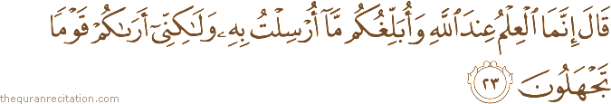 قَالَ إِنَّمَا الْعِلْمُ عِنْدَ اللَّهِ وَأُبَلِّغُكُمْ مَا أُرْسِلْتُ بِهِ وَلَٰكِنِّي أَرَاكُمْ قَوْمًا تَجْهَلُونَ