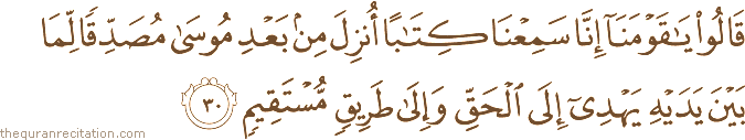 قَالُوا يَا قَوْمَنَا إِنَّا سَمِعْنَا كِتَابًا أُنْزِلَ مِنْ بَعْدِ مُوسَىٰ مُصَدِّقًا لِمَا بَيْنَ يَدَيْهِ يَهْدِي إِلَى الْحَقِّ وَإِلَىٰ طَرِيقٍ مُسْتَقِيمٍ