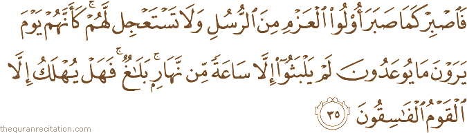 فَاصْبِرْ كَمَا صَبَرَ أُولُو الْعَزْمِ مِنَ الرُّسُلِ وَلَا تَسْتَعْجِلْ لَهُمْ ۚ كَأَنَّهُمْ يَوْمَ يَرَوْنَ مَا يُوعَدُونَ لَمْ يَلْبَثُوا إِلَّا سَاعَةً مِنْ نَهَارٍ ۚ بَلَاغٌ ۚ فَهَلْ يُهْلَكُ إِلَّا الْقَوْمُ الْفَاسِقُونَ