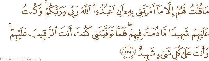 مَا قُلْتُ لَهُمْ إِلَّا مَا أَمَرْتَنِي بِهِ أَنِ اعْبُدُوا اللَّهَ رَبِّي وَرَبَّكُمْ ۚ وَكُنْتُ عَلَيْهِمْ شَهِيدًا مَا دُمْتُ فِيهِمْ ۖ فَلَمَّا تَوَفَّيْتَنِي كُنْتَ أَنْتَ الرَّقِيبَ عَلَيْهِمْ ۚ وَأَنْتَ عَلَىٰ كُلِّ شَيْءٍ شَهِيدٌ