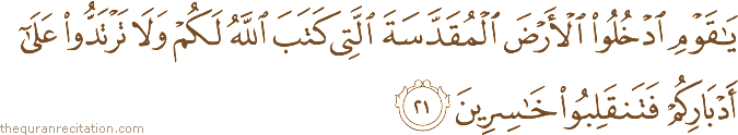 يَا قَوْمِ ادْخُلُوا الْأَرْضَ الْمُقَدَّسَةَ الَّتِي كَتَبَ اللَّهُ لَكُمْ وَلَا تَرْتَدُّوا عَلَىٰ أَدْبَارِكُمْ فَتَنْقَلِبُوا خَاسِرِينَ