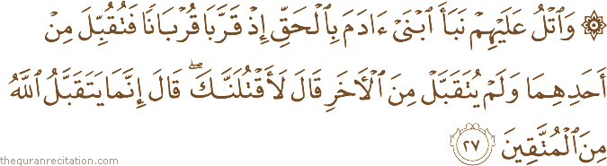 وَاتْلُ عَلَيْهِمْ نَبَأَ ابْنَيْ آدَمَ بِالْحَقِّ إِذْ قَرَّبَا قُرْبَانًا فَتُقُبِّلَ مِنْ أَحَدِهِمَا وَلَمْ يُتَقَبَّلْ مِنَ الْآخَرِ قَالَ لَأَقْتُلَنَّكَ ۖ قَالَ إِنَّمَا يَتَقَبَّلُ اللَّهُ مِنَ الْمُتَّقِينَ