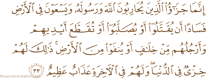 إِنَّمَا جَزَاءُ الَّذِينَ يُحَارِبُونَ اللَّهَ وَرَسُولَهُ وَيَسْعَوْنَ فِي الْأَرْضِ فَسَادًا أَنْ يُقَتَّلُوا أَوْ يُصَلَّبُوا أَوْ تُقَطَّعَ أَيْدِيهِمْ وَأَرْجُلُهُمْ مِنْ خِلَافٍ أَوْ يُنْفَوْا مِنَ الْأَرْضِ ۚ ذَٰلِكَ لَهُمْ خِزْيٌ فِي الدُّنْيَا ۖ وَلَهُمْ فِي الْآخِرَةِ عَذَابٌ عَظِيمٌ