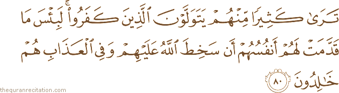 تَرَىٰ كَثِيرًا مِنْهُمْ يَتَوَلَّوْنَ الَّذِينَ كَفَرُوا ۚ لَبِئْسَ مَا قَدَّمَتْ لَهُمْ أَنْفُسُهُمْ أَنْ سَخِطَ اللَّهُ عَلَيْهِمْ وَفِي الْعَذَابِ هُمْ خَالِدُونَ