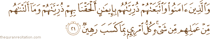 وَالَّذِينَ آمَنُوا وَاتَّبَعَتْهُمْ ذُرِّيَّتُهُمْ بِإِيمَانٍ أَلْحَقْنَا بِهِمْ ذُرِّيَّتَهُمْ وَمَا أَلَتْنَاهُمْ مِنْ عَمَلِهِمْ مِنْ شَيْءٍ ۚ كُلُّ امْرِئٍ بِمَا كَسَبَ رَهِينٌ