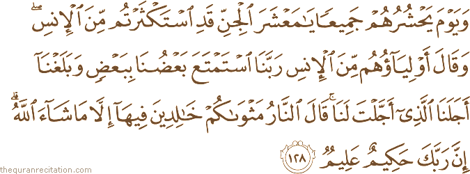 وَيَوْمَ يَحْشُرُهُمْ جَمِيعًا يَا مَعْشَرَ الْجِنِّ قَدِ اسْتَكْثَرْتُمْ مِنَ الْإِنْسِ ۖ وَقَالَ أَوْلِيَاؤُهُمْ مِنَ الْإِنْسِ رَبَّنَا اسْتَمْتَعَ بَعْضُنَا بِبَعْضٍ وَبَلَغْنَا أَجَلَنَا الَّذِي أَجَّلْتَ لَنَا ۚ قَالَ النَّارُ مَثْوَاكُمْ خَالِدِينَ فِيهَا إِلَّا مَا شَاءَ اللَّهُ ۗ إِنَّ رَبَّكَ حَكِيمٌ عَلِيمٌ